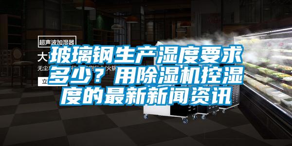 玻璃鋼生產濕度要求多少？用除濕機控濕度的最新新聞資訊