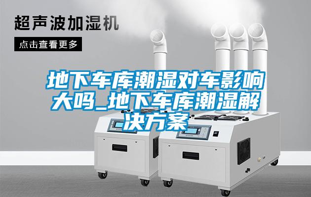 地下車庫(kù)潮濕對(duì)車影響大嗎_地下車庫(kù)潮濕解決方案