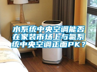 知識百科水系統中央空調能否在家裝市場上與氟系統中央空調正面PK？
