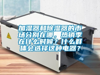 行業新聞加濕器和除濕器的市場分別在哪，熱銷季在什么時候？什么群體會選擇這種電器？