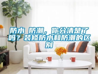 常見問題防水≠防潮，你分清楚了嗎？裝修防水和防潮的區(qū)別