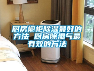 企業新聞廚房櫥柜除濕最好的方法 廚房除濕氣最有效的方法