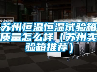 知識百科蘇州恒溫恒濕試驗箱質(zhì)量怎么樣（蘇州實驗箱推薦）