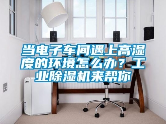 常見問題當電子車間遇上高濕度的環(huán)境怎么辦？工業(yè)除濕機來幫你