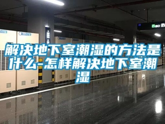 企業(yè)新聞解決地下室潮濕的方法是什么-怎樣解決地下室潮濕