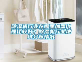 行業(yè)新聞除濕機行業(yè)在哪里加盟代理比較好？除濕機行業(yè)地域分布情況