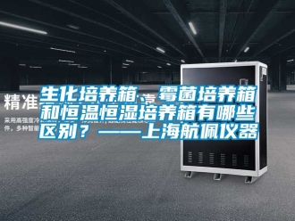 知識百科生化培養箱、霉菌培養箱和恒溫恒濕培養箱有哪些區別？——上海航佩儀器