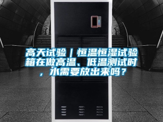 知識百科高天試驗｜恒溫恒濕試驗箱在做高溫、低溫測試時，水需要放出來嗎？