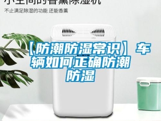 企業(yè)新聞【防潮防濕常識】車輛如何正確防潮防濕