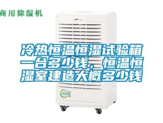 知識百科冷熱恒溫恒濕試驗箱一臺多少錢，恒溫恒濕室建造大概多少錢