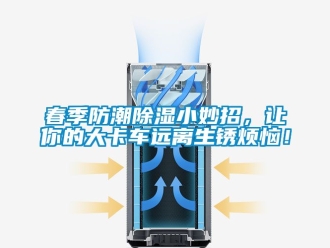 企業新聞春季防潮除濕小妙招，讓你的大卡車遠離生銹煩惱！