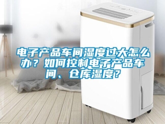 常見問題電子產(chǎn)品車間濕度過大怎么辦？如何控制電子產(chǎn)品車間、倉庫濕度？