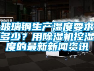 常見問題玻璃鋼生產濕度要求多少？用除濕機控濕度的最新新聞資訊