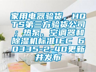 常見問題家用電器驗貨，HQTS第三方驗貨公司；熱泵、空調器和除濕機標準IEC 60335-2-40更新并發布