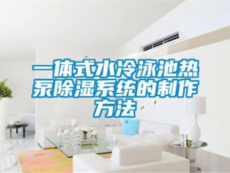 行業(yè)新聞一體式水冷泳池?zé)岜贸凉裣到y(tǒng)的制作方法