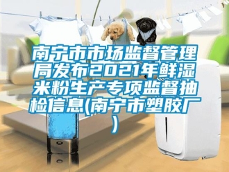 企業新聞南寧市市場監督管理局發布2021年鮮濕米粉生產專項監督抽檢信息(南寧市塑膠廠)