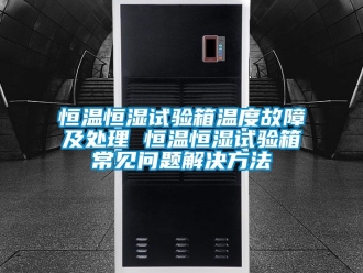 知識百科恒溫恒濕試驗箱溫度故障及處理 恒溫恒濕試驗箱常見問題解決方法