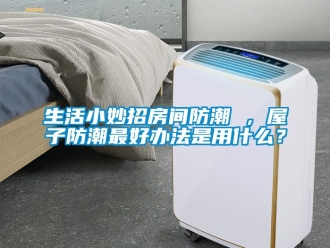 常見問題生活小妙招房間防潮 ，屋子防潮最好辦法是用什么？