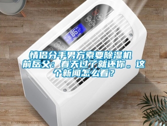 行業新聞情侶分手男方索要除濕機 前岳父：春天過了就還你。這個新聞怎么看？